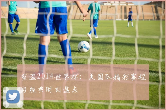 重温2014世界杯：美国队精彩赛程与经典时刻盘点