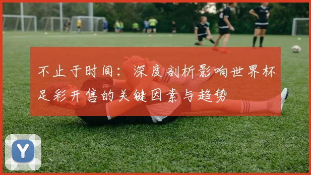 不止于时间：深度剖析影响世界杯足彩开售的关键因素与趋势